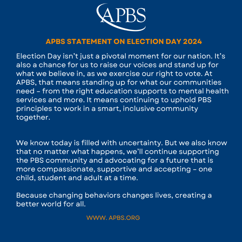 APBS STATEMENT ON ELECTION DAY 2024 Election Day isn't just a pivotal moment for our nation. It's also a chance for us to raise our voices and stand up for what we believe in, as we exercise our right to vote. At APBS, that means standing up for what our communities need - from the right education supports to mental health services and more. It means continuing to uphold PBS principles to work in a smart, inclusive community together. We know today is filled with uncertainty. But we also know that no matter what happens, we'll continue supporting the PBS community and advocating for a future that is more compassionate, supportive and accepting - one child, student and adult at a time. Because changing behaviors changes lives, creating a better world for all.